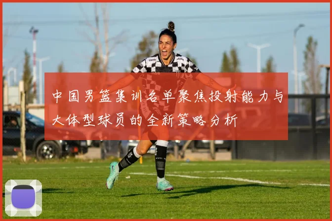中国男篮集训名单聚焦投射能力与大体型球员的全新策略分析