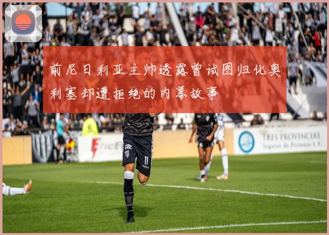 前尼日利亚主帅透露曾试图归化奥利塞却遭拒绝的内幕故事