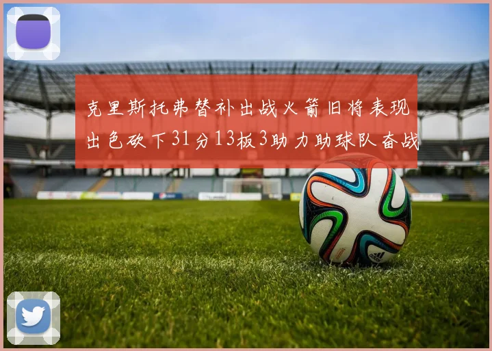 克里斯托弗替补出战火箭旧将表现出色砍下31分13板3助力助球队奋战