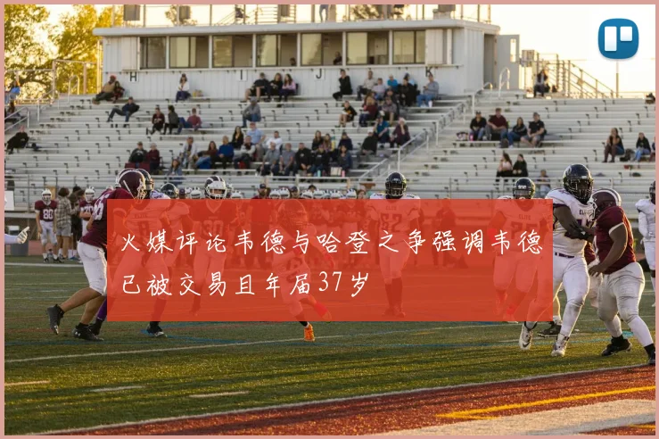 火媒评论韦德与哈登之争强调韦德已被交易且年届37岁