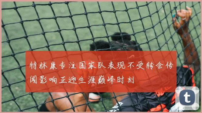 特林康专注国家队表现不受转会传闻影响正迎生涯巅峰时刻