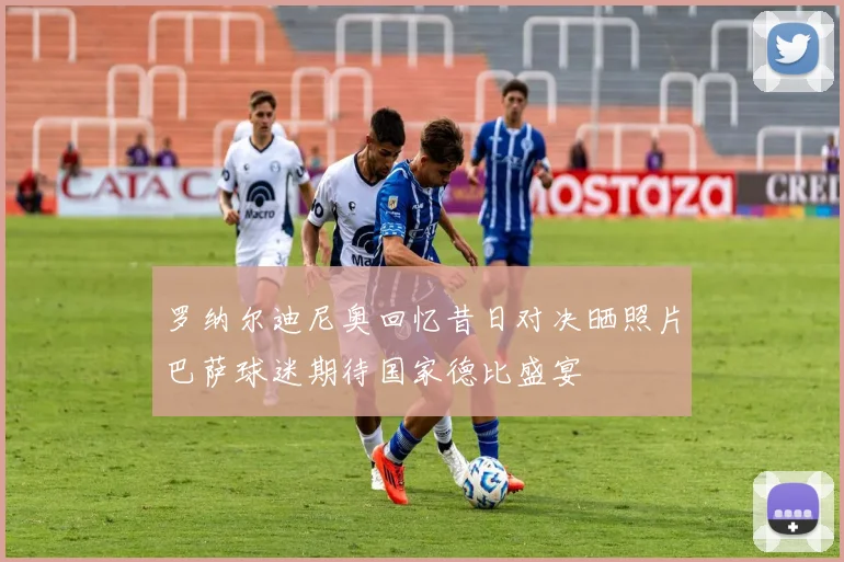 罗纳尔迪尼奥回忆昔日对决晒照片巴萨球迷期待国家德比盛宴