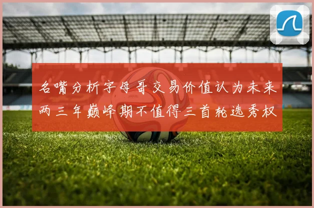 名嘴分析字母哥交易价值认为未来两三年巅峰期不值得三首轮选秀权