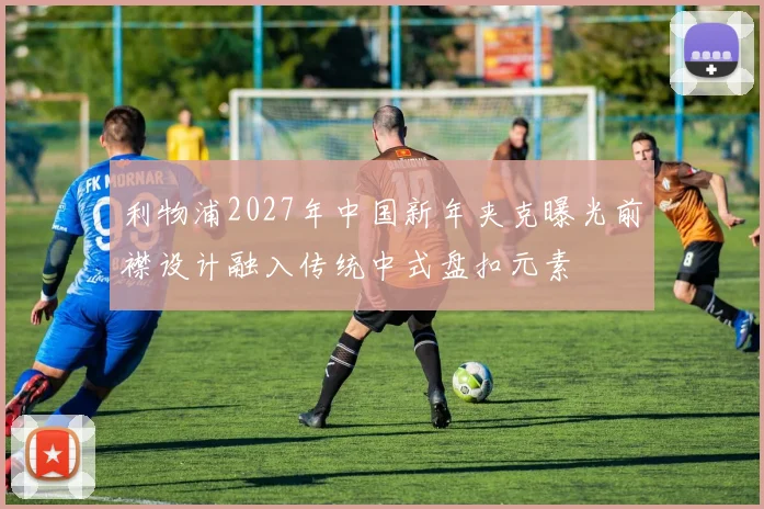 利物浦2027年中国新年夹克曝光前襟设计融入传统中式盘扣元素