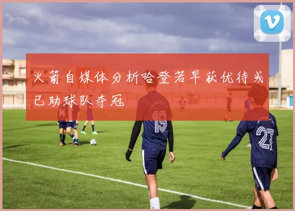 火箭自媒体分析哈登若早获优待或已助球队夺冠