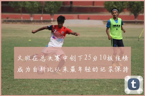 文班在总决赛中创下25分10板佳绩成为自科比以来最年轻的记录保持者