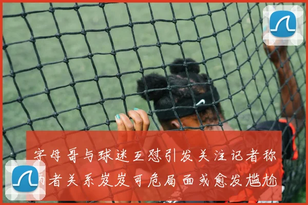 字母哥与球迷互怼引发关注记者称两者关系岌岌可危局面或愈发尴尬
