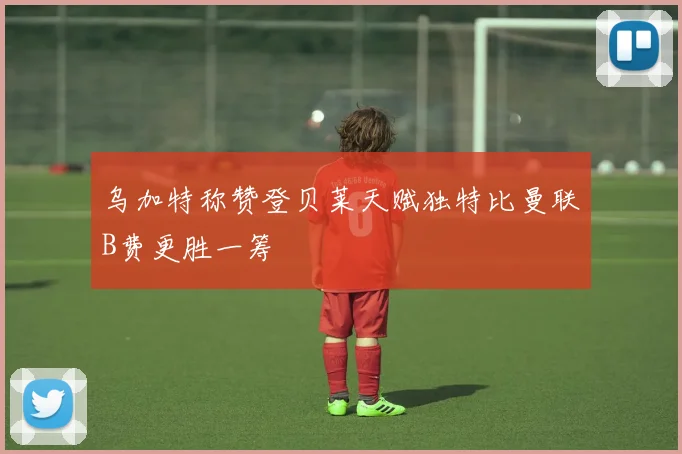 乌加特称赞登贝莱天赋独特比曼联B费更胜一筹