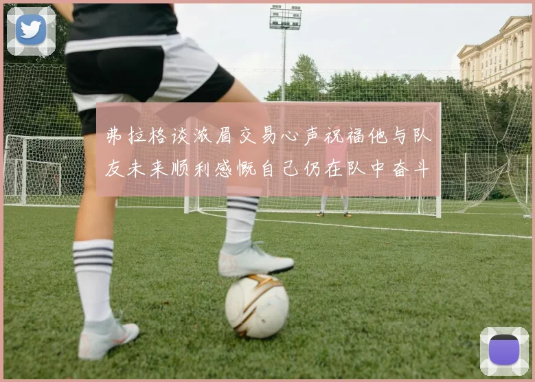 弗拉格谈浓眉交易心声祝福他与队友未来顺利感慨自己仍在队中奋斗