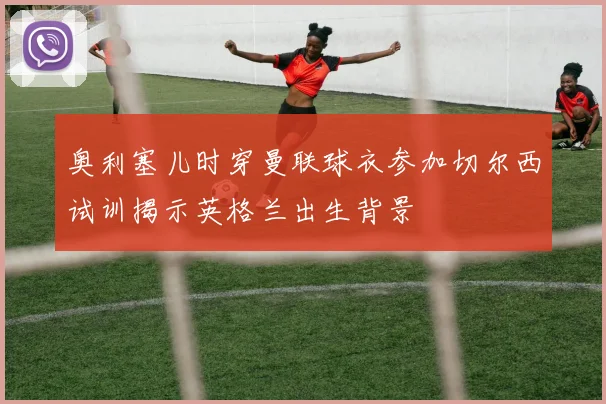 奥利塞儿时穿曼联球衣参加切尔西试训揭示英格兰出生背景