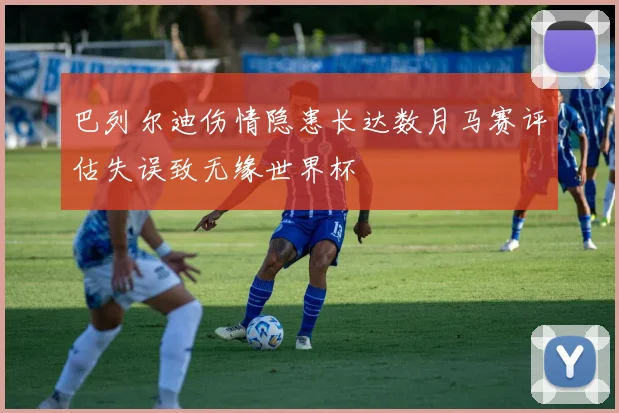 巴列尔迪伤情隐患长达数月马赛评估失误致无缘世界杯