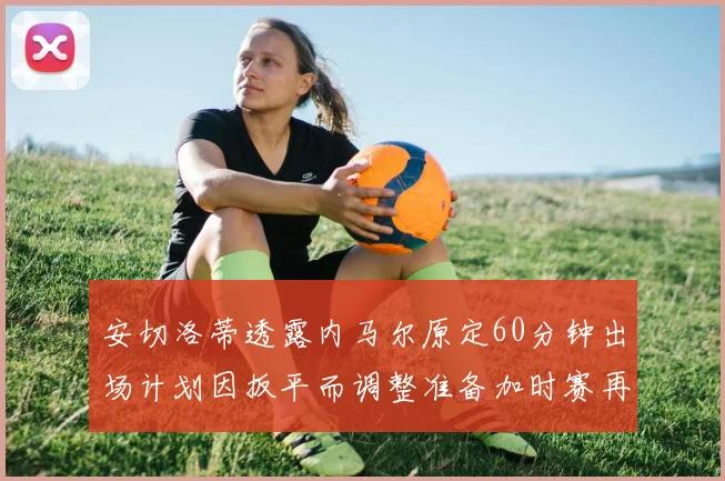 安切洛蒂透露内马尔原定60分钟出场计划因扳平而调整准备加时赛再换上他