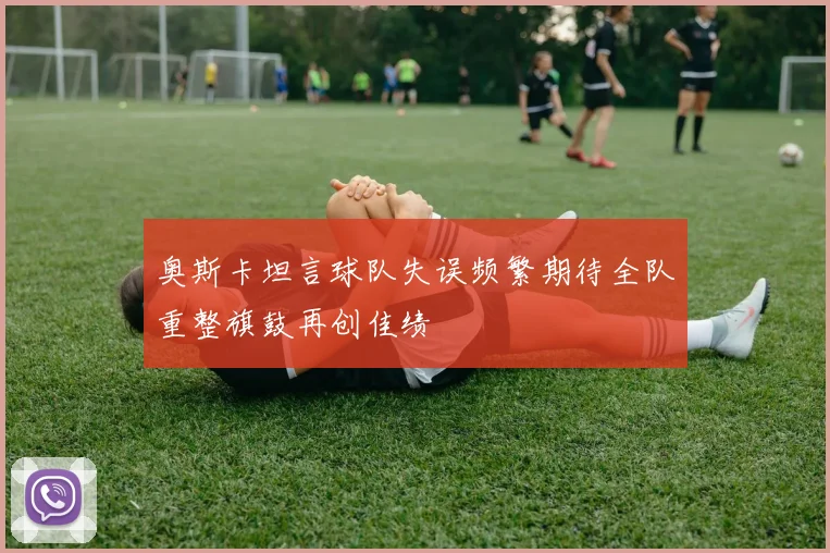 奥斯卡坦言球队失误频繁期待全队重整旗鼓再创佳绩