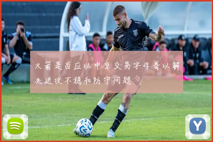 火箭是否应以申京交易字母哥以解决进攻不稳和防守问题