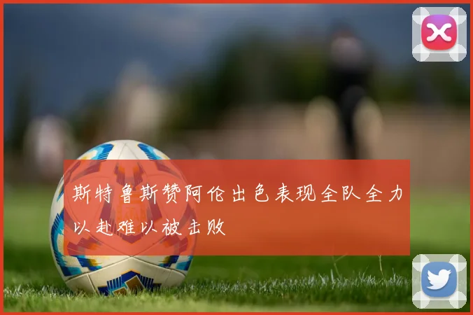斯特鲁斯赞阿伦出色表现全队全力以赴难以被击败