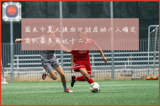 国米今夏大换血计划启动六人确定离队最多或达十二人