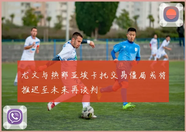 尤文与热那亚埃卡托交易僵局或将推迟至未来再谈判
