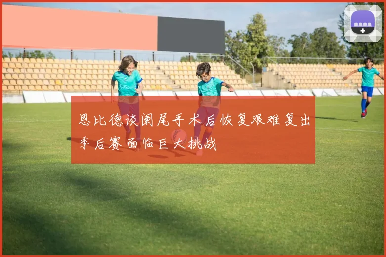 恩比德谈阑尾手术后恢复艰难复出季后赛面临巨大挑战