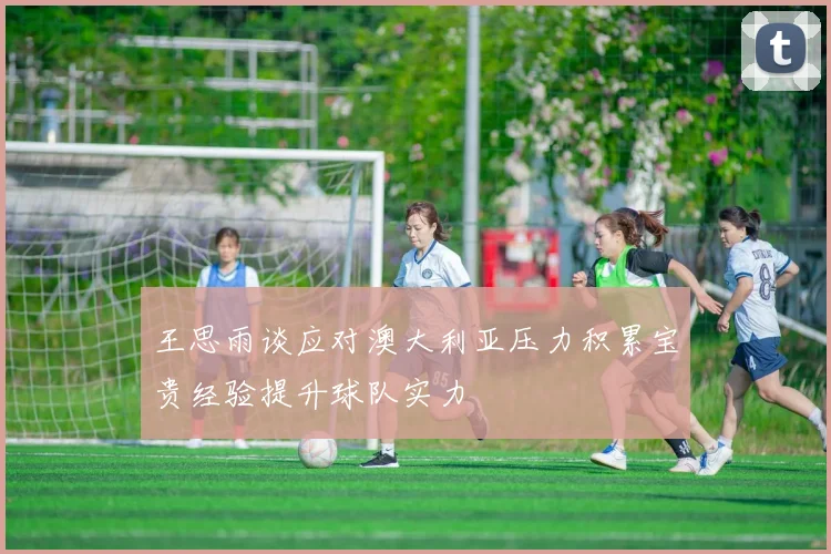 王思雨谈应对澳大利亚压力积累宝贵经验提升球队实力